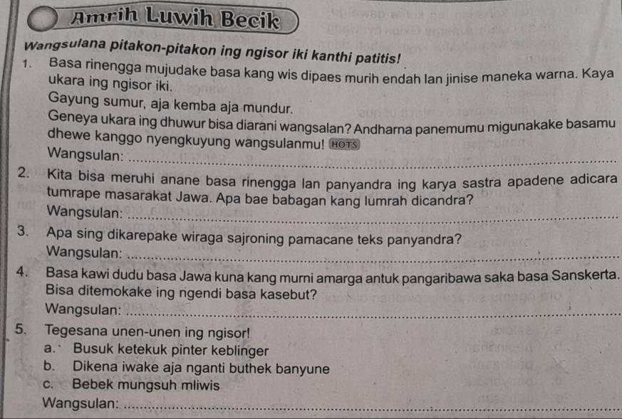 Amrih Luwih Becik 
Wangsulana pitakon-pitakon ing ngisor iki kanthi patitis! 
1. Basa rinengga mujudake basa kang wis dipaes murih endah Ian jinise maneka warna. Kaya 
ukara ing ngisor iki. 
Gayung sumur, aja kemba aja mundur. 
Geneya ukara ing dhuwur bisa diarani wangsalan? Andharna panemumu migunakake basamu 
dhewe kanggo nyengkuyung wangsulanmu! Hots 
Wangsulan: 
_ 
2. Kita bisa meruhi anane basa rinengga lan panyandra ing karya sastra apadene adicara 
tumrape masarakat Jawa. Apa bae babagan kang lumrah dicandra? 
Wangsulan:_ 
3. Apa sing dikarepake wiraga sajroning pamacane teks panyandra? 
Wangsulan:_ 
4. Basa kawi dudu basa Jawa kuna kang murni amarga antuk pangaribawa saka basa Sanskerta. 
Bisa ditemokake ing ngendi basa kasebut? 
Wangsulan:_ 
5. Tegesana unen-unen ing ngisor! 
a. Busuk ketekuk pinter keblinger 
b. Dikena iwake aja nganti buthek banyune 
c. Bebek mungsuh mliwis 
Wangsulan:_