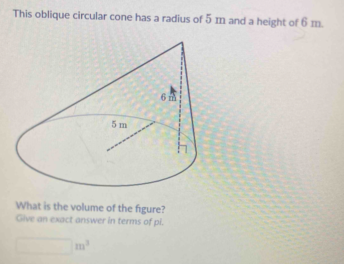 This oblique circular cone has a radius of 5 m and a height of 6 m. 
What is the volume of the figure? 
Give an exact answer in terms of pi.
m^3