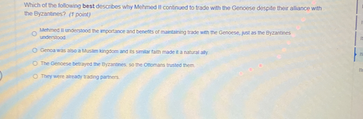 Which of the following best describes why Mehmed II continued to trade with the Genoese despite their alliance with
the Byzantines? (1 point)
Mehmed II understood the importance and benefits of maintaining trade with the Genoese, just as the Byzantines
understood
Genoa was also a Muslim kingdom and its similar faith made it a natural ally. 11
The Genoese betrayed the Byzantines, so the Ottomans trusted them.
ite
They were already trading partners.