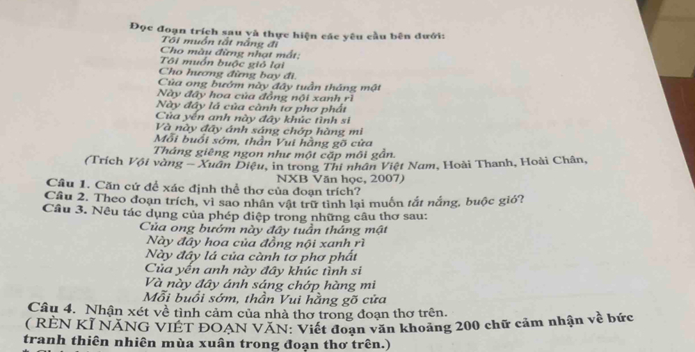 Đọc đoạn trích sau yà thực hiện các yêu cầu bên đưới: 
Tôi muồn tắt nắng đi 
Cho màu đừng nhạt mất: 
Tôi muốn buộc giỏ lại 
Cho hương đừng bay đi. 
Của ong bướm này đây tuần tháng mật 
Này đây hoa của đồng nội xanh rì 
Này đây lá của cành tơ phơ phát 
Của yến anh này đây khúc tình sĩ 
Và này đây ánh sáng chớp hàng mi 
Mỗi buổi sớm, thần Vui hằng gỡ cửa 
Tháng giêng ngon như một cặp môi gần. 
(Trích Vội vàng - Xuân Diệu, in trong Thi nhân Việt Nam, Hoài Thanh, Hoài Chân, 
NXB Văn học, 2007) 
Câu 1. Căn cứ đề xác định thể thơ của đoạn trích? 
Câu 2. Theo đoạn trích, vì sao nhân vật trữ tình lại muốn tắt nắng, buộc gió? 
Câu 3. Nêu tác dụng của phép điệp trong những câu thơ sau: 
Của ong bướm này đây tuần tháng mật 
Này đây hoa của đồng nội xanh rì 
Này đây lá của cành tơ phơ phất 
Của yến anh này đây khúc tình si 
Và này đây ánh sáng chớp hàng mi 
Mỗi buổi sớm, thần Vui hằng gõ cửa 
Câu 4. Nhận xét về tình cảm của nhà thơ trong đoạn thơ trên. 
( RÈN KÍ NĂNG VIÊT ĐOẠN VĂN: Viết đoạn văn khoảng 200 chữ cảm nhận về bức 
tranh thiên nhiên mùa xuân trong đoạn thơ trên.)