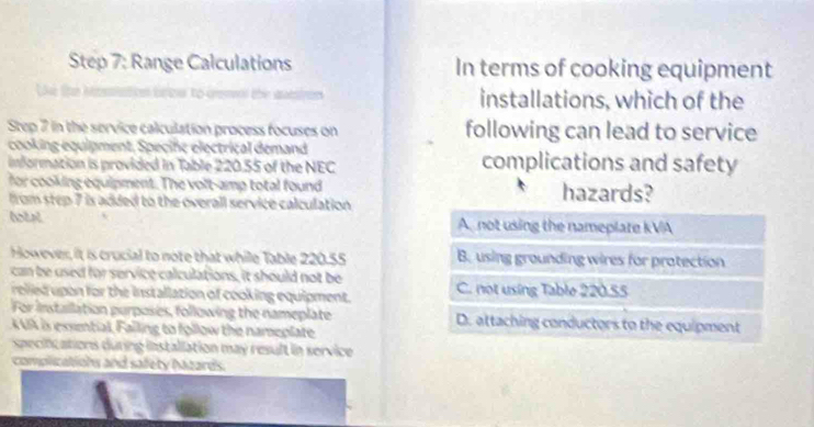 Range Calculations In terms of cooking equipment
installations, which of the
Step 7 in the service calculation process focuses on following can lead to service
cooking equipment, Specife electrical demand
information is provided in Table 220.55 of the NEC complications and safety
for cooking equipment. The volt-amp total found hazards?
from step 7 is added to the overall service calculation .
htal A not using the nameplate kVA
However, it is crucial to note that while Table 220.55 B. using grounding wires for protection
can be used for service calculations, it should not be
relied upon for the installation of cooking equipment. C. not using Table 220.55
For installation purposes, following the nameplate D. attaching conductors to the equipment
A UA is exsmtial, Falling to follow the nameplate
specifications during installation may result in service 
complizations and safety Nazards.