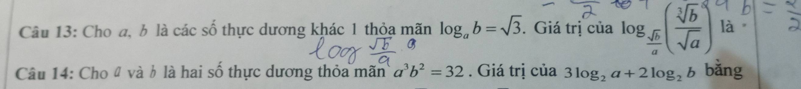 Cho a, b là các số thực dương khác 1 thỏa mãn log _ab=sqrt(3). Giá trị của log _ sqrt(b)/a ( sqrt[3](b)/sqrt(a) ) là 
Câu 14: Cho 4 và b là hai số thực dương thỏa mãn a^3b^2=32. Giá trị của 3log _2a+2log _2b bǎng