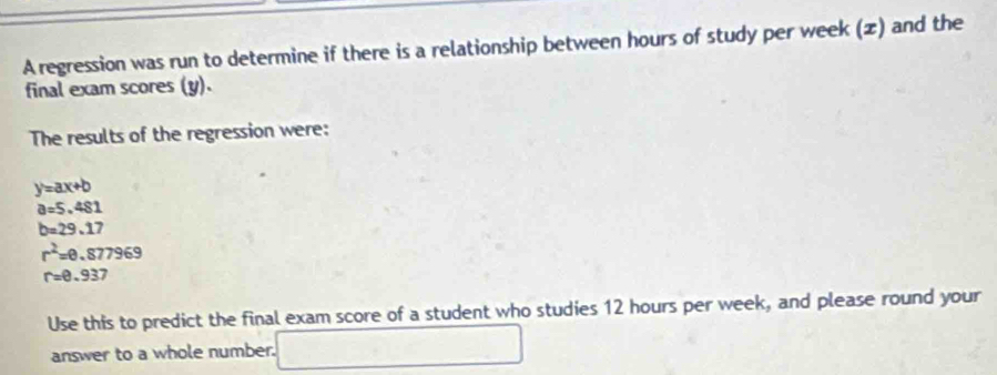 A regression was run to determine if there is a relationship between hours of study per week (z) and the 
final exam scores (y). 
The results of the regression were:
y=ax+b
a=5.481
b=29.17
r^2=0.877969
r=0.937
Use this to predict the final exam score of a student who studies 12 hours per week, and please round your 
answer to a whole number. □