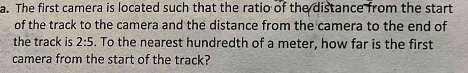 The first camera is located such that the ratio of the distance from the start 
of the track to the camera and the distance from the camera to the end of 
the track is 2:5. To the nearest hundredth of a meter, how far is the first 
camera from the start of the track?