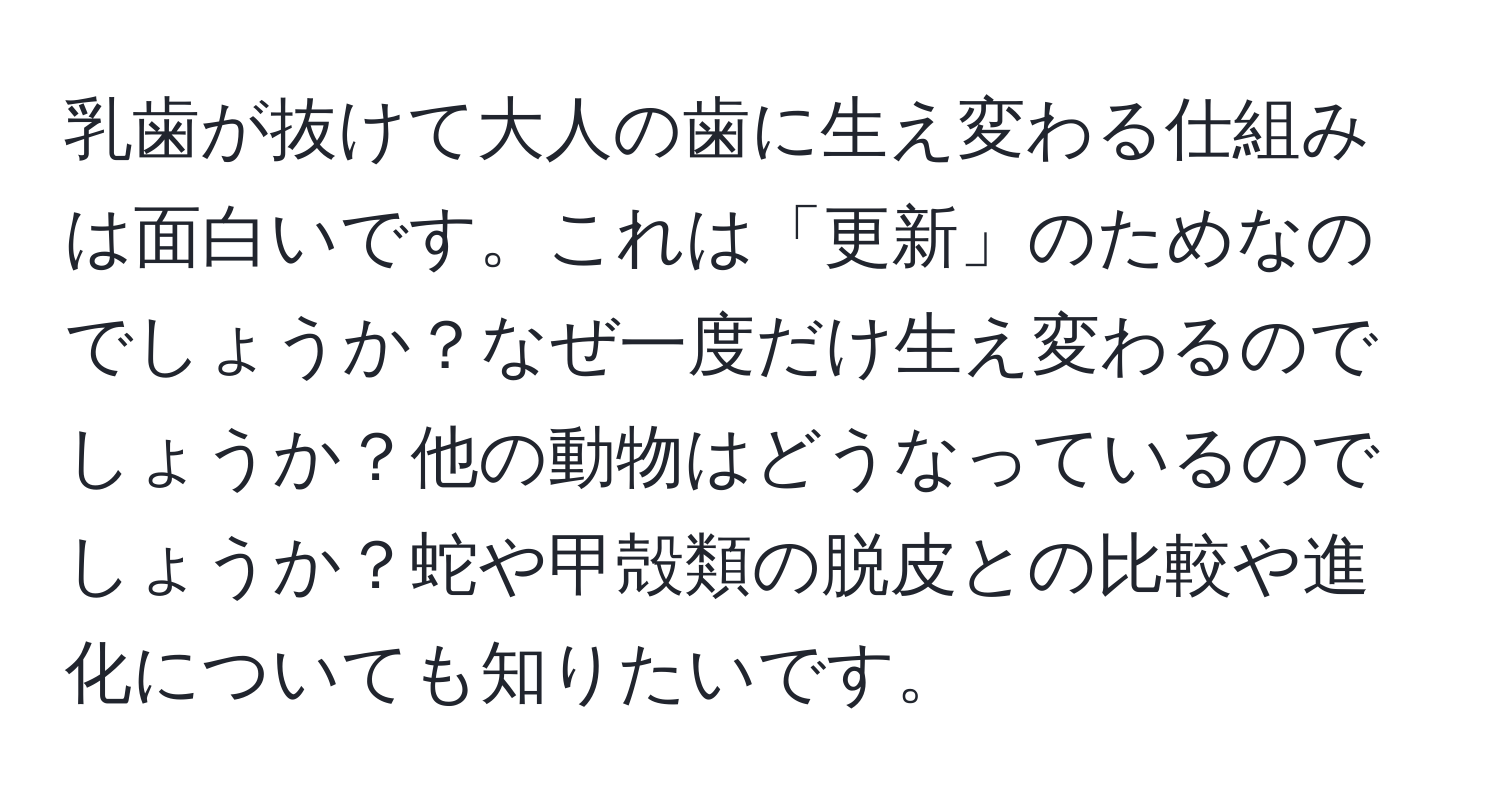 乳歯が抜けて大人の歯に生え変わる仕組みは面白いです。これは「更新」のためなのでしょうか？なぜ一度だけ生え変わるのでしょうか？他の動物はどうなっているのでしょうか？蛇や甲殻類の脱皮との比較や進化についても知りたいです。