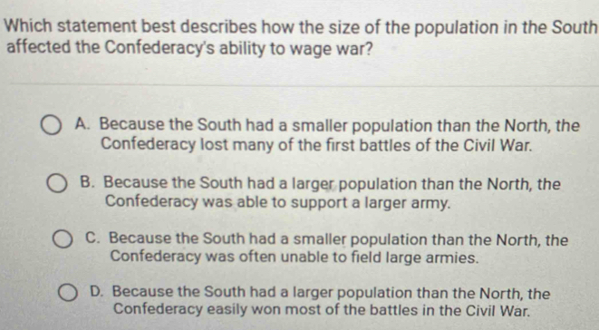 Which statement best describes how the size of the population in the South
affected the Confederacy's ability to wage war?
A. Because the South had a smaller population than the North, the
Confederacy lost many of the first battles of the Civil War.
B. Because the South had a larger population than the North, the
Confederacy was able to support a larger army.
C. Because the South had a smaller population than the North, the
Confederacy was often unable to field large armies.
D. Because the South had a larger population than the North, the
Confederacy easily won most of the battles in the Civil War.