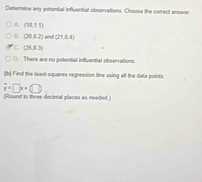 Determine any potential influential observations. Choose the correct answer.
A (18,1.1)
B. (20,6.2) and (21,6.4)
C (35,8.3)
D. There are no potential influential observations.
(b) Find the least-squares regression line using all the data points
hat y=□ x+(□ )
(Round to three decimal places as needed.)