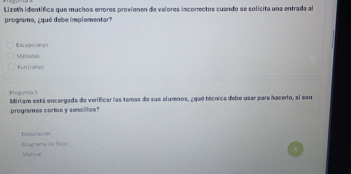 Pegunta z
Lizeth identifica que muchos errores provienen de valores incorrectos cuando se solicita una entrada al
programa, ¿qué debe implementar?
Excepciones
Métodos
Funciones
Pregunta 5
Miriam está encargada de verificar las tareas de sus alumnos, ¿qué técnica debe usar para hacerlo, si son
programas cortos y sencillos?
Depuración
Diagrama de flujo
Manual ^