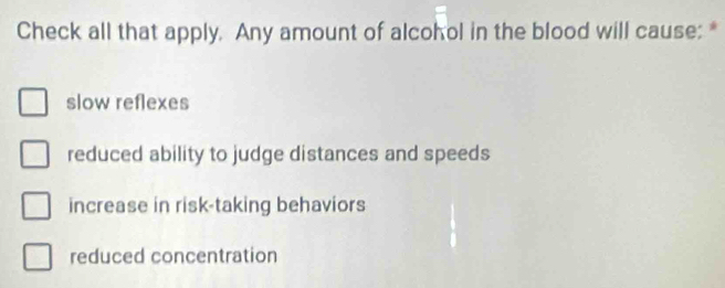 Check all that apply. Any amount of alcohol in the blood will cause: *
slow reflexes
reduced ability to judge distances and speeds
increase in risk-taking behaviors
reduced concentration