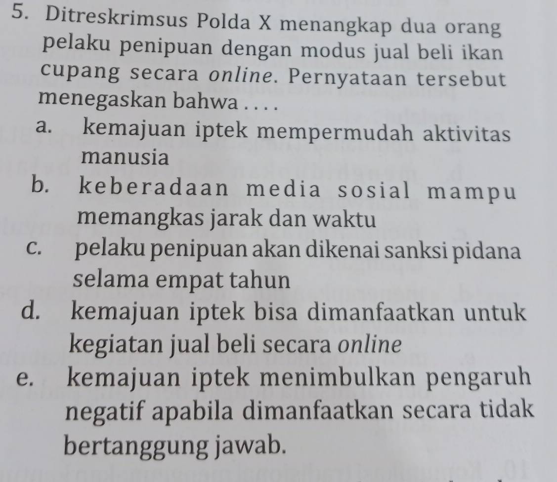 Ditreskrimsus Polda X menangkap dua orang
pelaku penipuan dengan modus jual beli ikan
cupang secara online. Pernyataan tersebut
menegaskan bahwa . . . .
a. kemajuan iptek mempermudah aktivitas
manusia
b. keberadaan media sosial mampu
memangkas jarak dan waktu
c. pelaku penipuan akan dikenai sanksi pidana
selama empat tahun
d. kemajuan iptek bisa dimanfaatkan untuk
kegiatan jual beli secara online
e. kemajuan iptek menimbulkan pengaruh
negatif apabila dimanfaatkan secara tidak
bertanggung jawab.