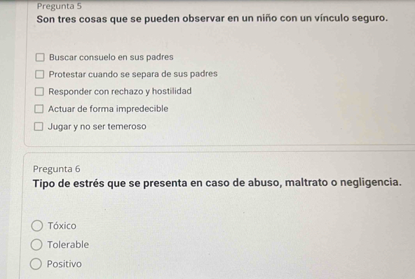 Pregunta 5
Son tres cosas que se pueden observar en un niño con un vínculo seguro.
Buscar consuelo en sus padres
Protestar cuando se separa de sus padres
Responder con rechazo y hostilidad
Actuar de forma impredecible
Jugar y no ser temeroso
Pregunta 6
Tipo de estrés que se presenta en caso de abuso, maltrato o negligencia.
Tóxico
Tolerable
Positivo