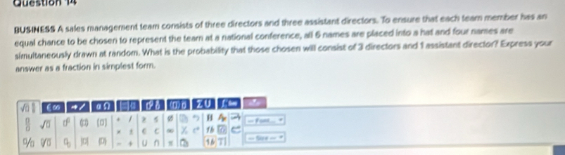 BUSINESS A sales management team consists of three directors and three assistant directors. To ensure that each team member has an 
equal chance to be chosen to represent the tearn at a national conference, all 6 names are placed into a hat and four names are 
simultaneously drawn at random. What is the probability that those chosen will consist of 3 directors and 1 assistant director? Express your 
answer as a fraction in simplest form.
∈∞ a/ a a c on z r a 
 □ /□   sqrt(0) tf^0 (0) (σ) * / z 5 Ø H A_n = Fom. 
× C C 90 y_1 1h = 
%a Voverline 0 q_0 |D| (D + U ∩ π 16 ===Ne = =