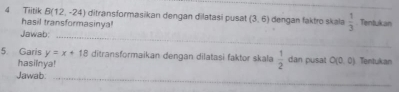 Tiitik B(12,-24) ditransformasikan dengan dilatasi pusat (3,6) dengan faktro skala  1/3  Tentukan 
hasil transformasinya! 
Jawab:_ 
5 Garis y=x+18 ditransformaikan dengan dilatasì faktor skala  1/2  dan pusat O(0,0) Tentukan 
hasilnya! 
Jawab:_