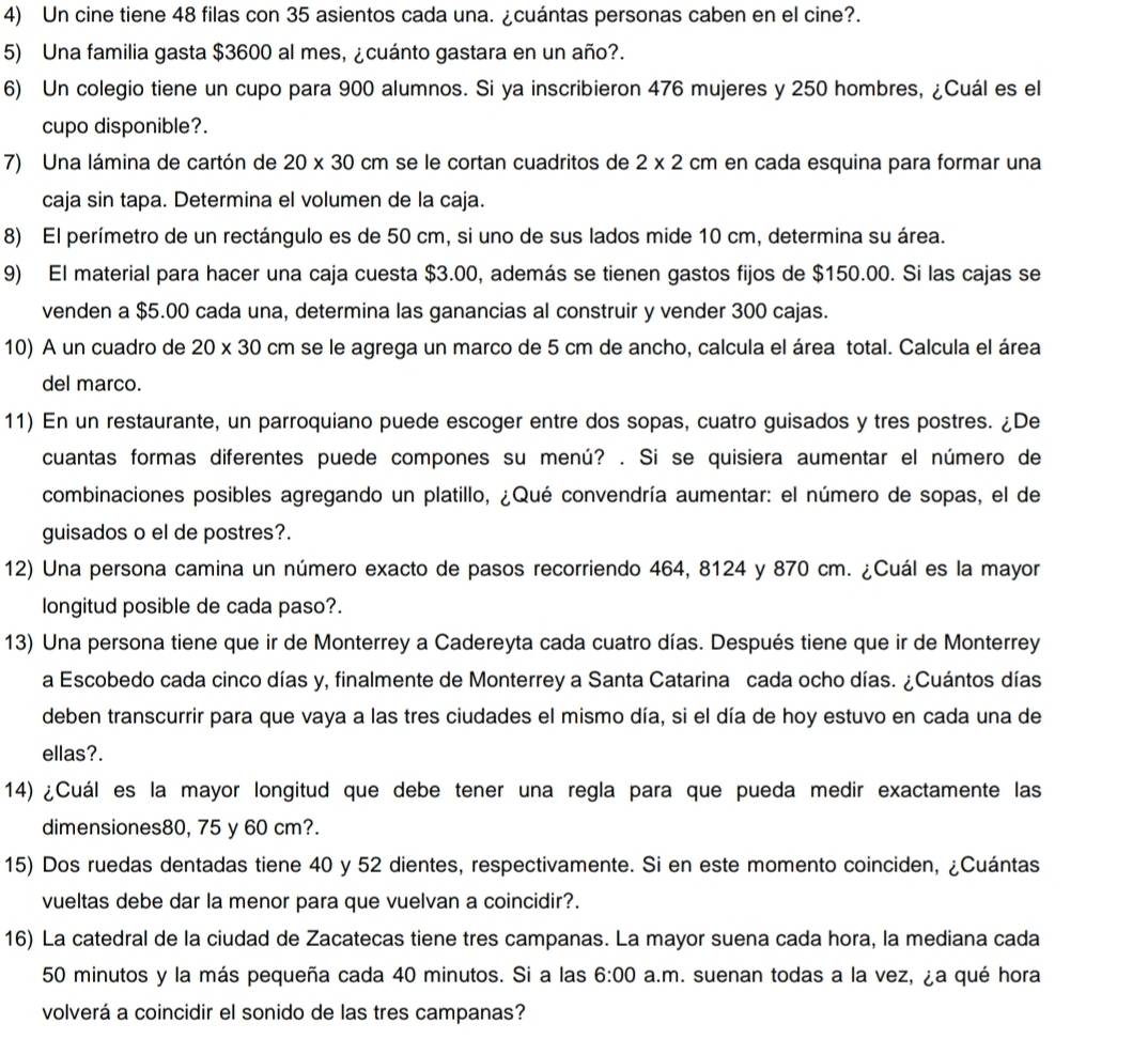 Un cine tiene 48 filas con 35 asientos cada una. ¿cuántas personas caben en el cine?.
5) Una familia gasta $3600 al mes, ¿cuánto gastara en un año?.
6) Un colegio tiene un cupo para 900 alumnos. Si ya inscribieron 476 mujeres y 250 hombres, ¿Cuál es el
cupo disponible?.
7) Una lámina de cartón de 20* 30 cm se le cortan cuadritos de 2* 2cm en cada esquina para formar una
caja sin tapa. Determina el volumen de la caja.
8) El perímetro de un rectángulo es de 50 cm, si uno de sus lados mide 10 cm, determina su área.
9) El material para hacer una caja cuesta $3.00, además se tienen gastos fijos de $150.00. Si las cajas se
venden a $5.00 cada una, determina las ganancias al construir y vender 300 cajas.
10) A un cuadro de 20* 30 cm se le agrega un marco de 5 cm de ancho, calcula el área total. Calcula el área
del marco.
11) En un restaurante, un parroquiano puede escoger entre dos sopas, cuatro guisados y tres postres. ¿De
cuantas formas diferentes puede compones su menú? . Si se quisiera aumentar el número de
combinaciones posibles agregando un platillo, ¿Qué convendría aumentar: el número de sopas, el de
guisados o el de postres?.
12) Una persona camina un número exacto de pasos recorriendo 464, 8124 y 870 cm. ¿Cuál es la mayor
longitud posible de cada paso?.
13) Una persona tiene que ir de Monterrey a Cadereyta cada cuatro días. Después tiene que ir de Monterrey
a Escobedo cada cinco días y, finalmente de Monterrey a Santa Catarina cada ocho días. ¿Cuántos días
deben transcurrir para que vaya a las tres ciudades el mismo día, si el día de hoy estuvo en cada una de
ellas?.
14) ¿Cuál es la mayor longitud que debe tener una regla para que pueda medir exactamente las
dimensiones80, 75 y 60 cm?.
15) Dos ruedas dentadas tiene 40 y 52 dientes, respectivamente. Si en este momento coinciden, ¿Cuántas
vueltas debe dar la menor para que vuelvan a coincidir?.
16) La catedral de la ciudad de Zacatecas tiene tres campanas. La mayor suena cada hora, la mediana cada
50 minutos y la más pequeña cada 40 minutos. Si a las 6:00 a.m. suenan todas a la vez, ¿a qué hora
volverá a coincidir el sonido de las tres campanas?