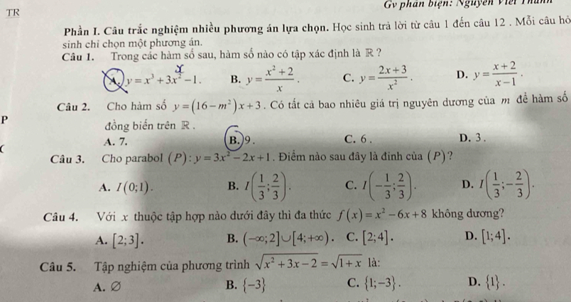 TR  Gv phan biện:  Nguyên  v i ế t   
Phần I. Câu trắc nghiệm nhiều phương án lựa chọn. Học sinh trả lời từ câu 1 đến câu 12 . Mỗi câu hở
sinh chỉ chọn một phương án.
Câu 1. Trong cắc hàm số sau, hàm số nào có tập xác định là R ?
A y=x^3+3x^2-1. B. y= (x^2+2)/x . C. y= (2x+3)/x^2 . D. y= (x+2)/x-1 .
Câu 2. Cho hàm số y=(16-m^2)x+3. Có tất cả bao nhiêu giá trị nguyên dương của m đề hàm số
P
đồng biến trên R .
A. 7. B.)9. C. 6 . D. 3 .
a
Câu 3. Cho parabol (P): y=3x^2-2x+1. Điểm nào sau đây là đinh của (P)?
A. I(0;1). B. I( 1/3 ; 2/3 ). C. I(- 1/3 ; 2/3 ). D. I( 1/3 ;- 2/3 ).
Câu 4. Với x thuộc tập hợp nào dưới đây thì đa thức f(x)=x^2-6x+8 không dương?
A. [2;3]. B. (-∈fty ;2]∪ [4;+∈fty ). C. [2;4]. D. [1;4].
Câu 5. Tập nghiệm của phương trình sqrt(x^2+3x-2)=sqrt(1+x) là:
A.
C.
B.  -3  1;-3 . D.  1 .