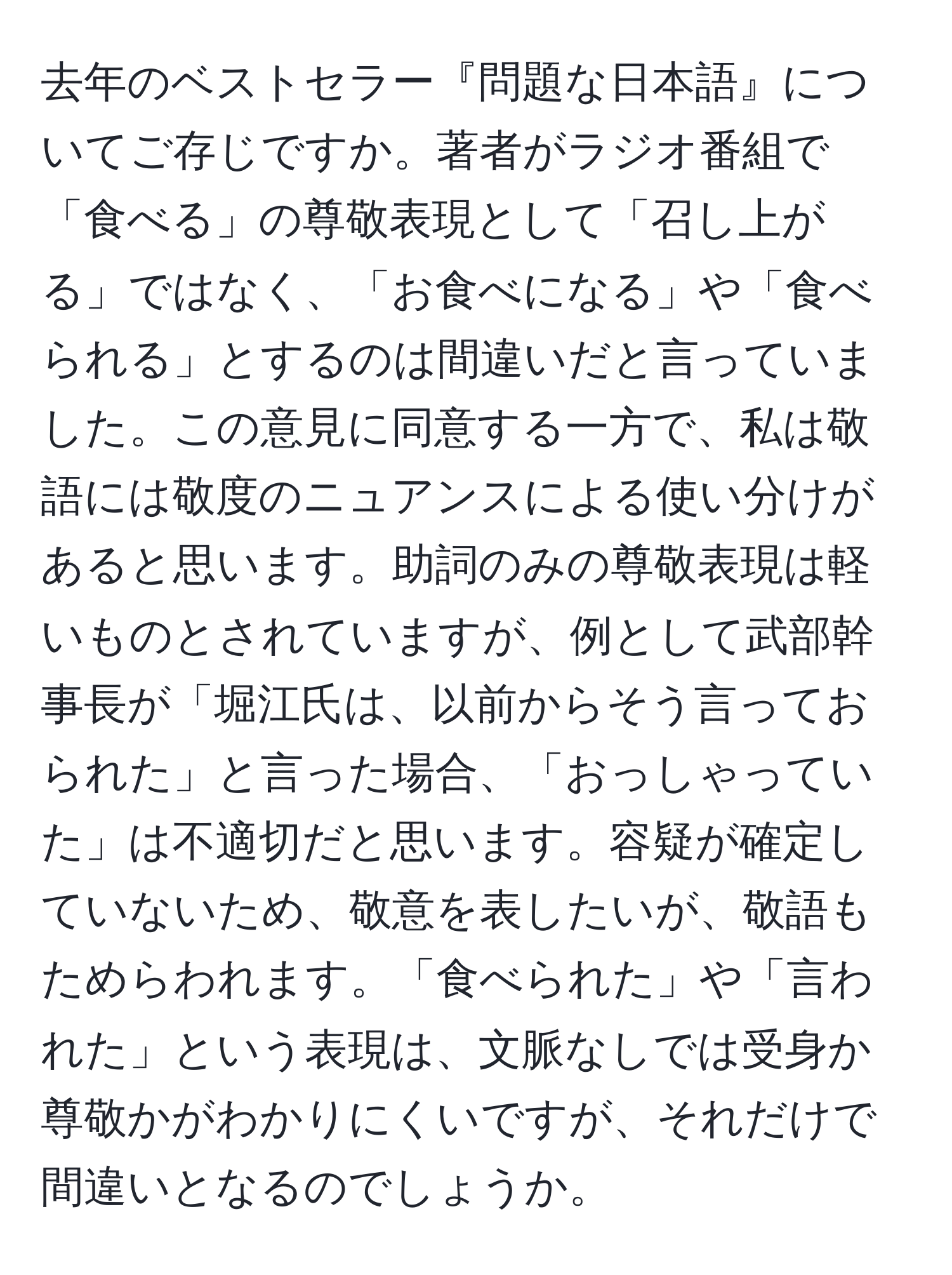 去年のベストセラー『問題な日本語』についてご存じですか。著者がラジオ番組で「食べる」の尊敬表現として「召し上がる」ではなく、「お食べになる」や「食べられる」とするのは間違いだと言っていました。この意見に同意する一方で、私は敬語には敬度のニュアンスによる使い分けがあると思います。助詞のみの尊敬表現は軽いものとされていますが、例として武部幹事長が「堀江氏は、以前からそう言っておられた」と言った場合、「おっしゃっていた」は不適切だと思います。容疑が確定していないため、敬意を表したいが、敬語もためらわれます。「食べられた」や「言われた」という表現は、文脈なしでは受身か尊敬かがわかりにくいですが、それだけで間違いとなるのでしょうか。