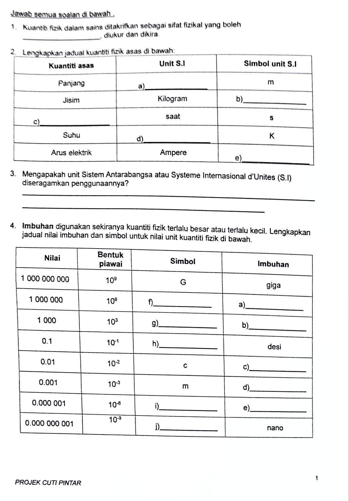 Jawab semua soalan di bawah .
1. Kuantiti fizik dalam sains ditakrifkan sebagai sifat fizikal yang boleh
_
, diukur dan dikira.
3. Mengapakah unit Sistem Antarabangsa atau Systeme Internasional d'Unites (S.I)
diseragamkan penggunaannya?
_
_
4. Imbuhan digunakan sekiranya kuantiti fizik terlalu besar atau terlalu kecil. Lengkapkan
jadual nilai imbuhan dan simbol untuk nilai unit kuantiti fizik di bawah.
PROJEK CUTI PINTAR