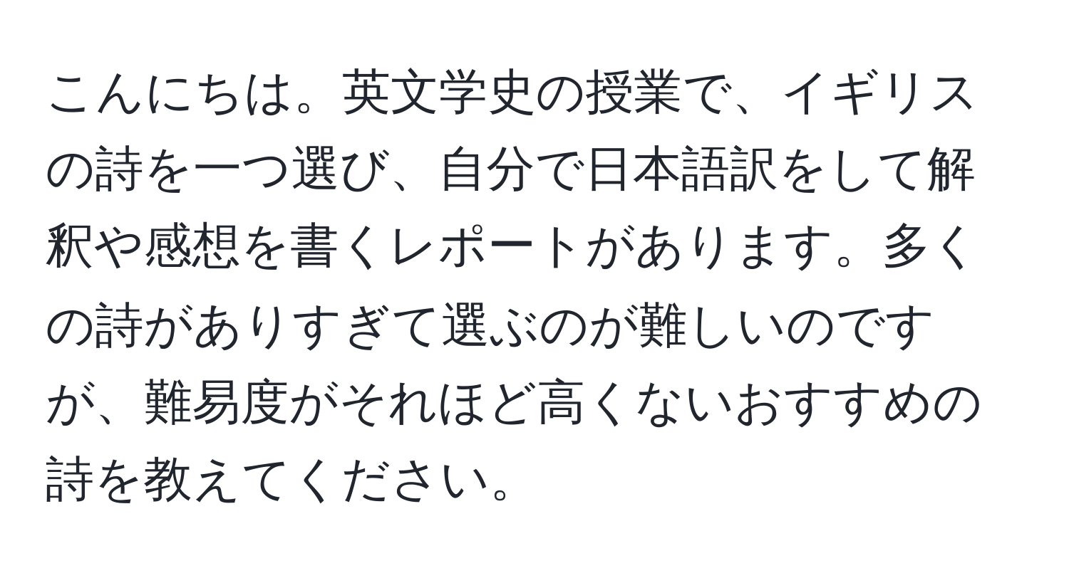 こんにちは。英文学史の授業で、イギリスの詩を一つ選び、自分で日本語訳をして解釈や感想を書くレポートがあります。多くの詩がありすぎて選ぶのが難しいのですが、難易度がそれほど高くないおすすめの詩を教えてください。