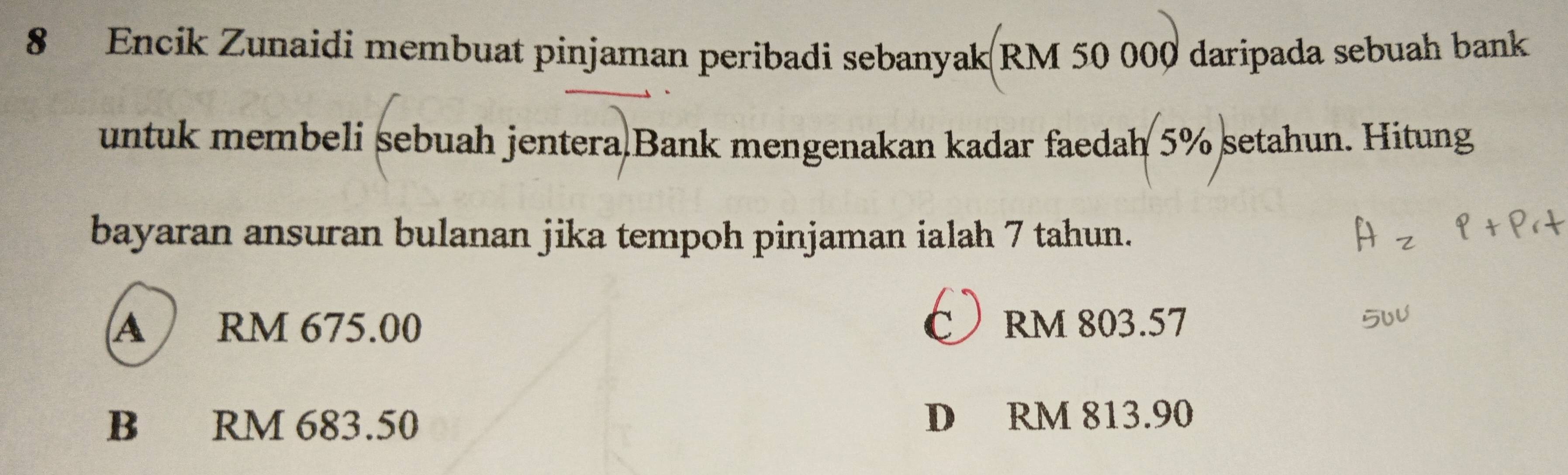 Encik Zunaidi membuat pinjaman peribadi sebanyak(RM 50 000 daripada sebuah bank
untuk membeli sebuah jentera Bank mengenakan kadar faedah 5% setahun. Hitung
bayaran ansuran bulanan jika tempoh pinjaman ialah 7 tahun.
A RM 675.00 RM 803.57
B RM 683.50 D RM 813.90