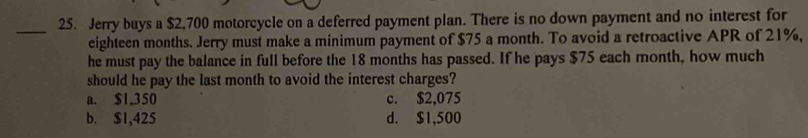 Jerry buys a $2,700 motorcycle on a deferred payment plan. There is no down payment and no interest for
eighteen months. Jerry must make a minimum payment of $75 a month. To avoid a retroactive APR of 21%,
he must pay the balance in full before the 18 months has passed. If he pays $75 each month, how much
should he pay the last month to avoid the interest charges?
a. $1,350 c. $2,075
b. $1,425 d. $1,500