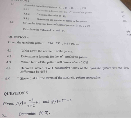 3.1 Given the finite linear pattern 12; 17 ； 22; ... ; 172
3.1.1 Determine a formuls for the n^n term of the pesters. (2) 
3.1.2 Calculate the value of T_12. 
(2) 
3.1.3 Determine the number of terms in the pattern. (2) 
3.2 Given the first four terms of a linear pattern: 3; x; y; 30
Calculate the values of x and y. (4) 
[10 
QUESTION 4 
Given the quadratic pattern: 244; 193; 148; 109 ............................................................................................................................................................................................... 
4.1 Write down the next term of the pattern. 
4.2 Determine a formula for the n^(th) term of the pattern. 
4.3 Which term of the pattern will have a value of 508? 
4.4 Between which TWO consecutive terms of the quadratic pattern will the first 
difference be 453? 
4.5 Show that all the terms of the quadratic pattern are positive. 
QUESTION 5 
Given: f(x)= (-3)/x+2 +1 and g(x)=2^(-x)-4
5.1 Determine f(-3).