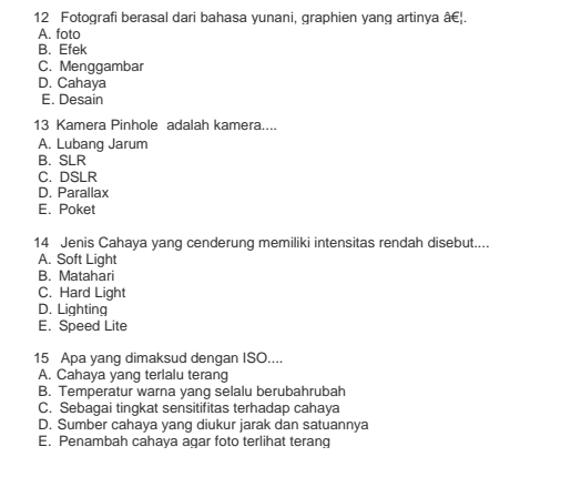 Fotografi berasal dari bahasa yunani, graphien yang artinya â€|.
A. foto
B. Efek
C. Menggambar
D. Cahaya
E. Desain
13 Kamera Pinhole adalah kamera....
A. Lubang Jarum
B. SLR
C. DSLR
D. Parallax
E. Poket
14 Jenis Cahaya yang cenderung memiliki intensitas rendah disebut....
A. Soft Light
B. Matahari
C. Hard Light
D. Lighting
E. Speed Lite
15 Apa yang dimaksud dengan ISO....
A. Cahaya yang terlalu terang
B. Temperatur warna yang selalu berubahrubah
C. Sebagai tingkat sensitifitas terhadap cahaya
D. Sumber cahaya yang diukur jarak dan satuannya
E. Penambah cahaya agar foto terlihat terang