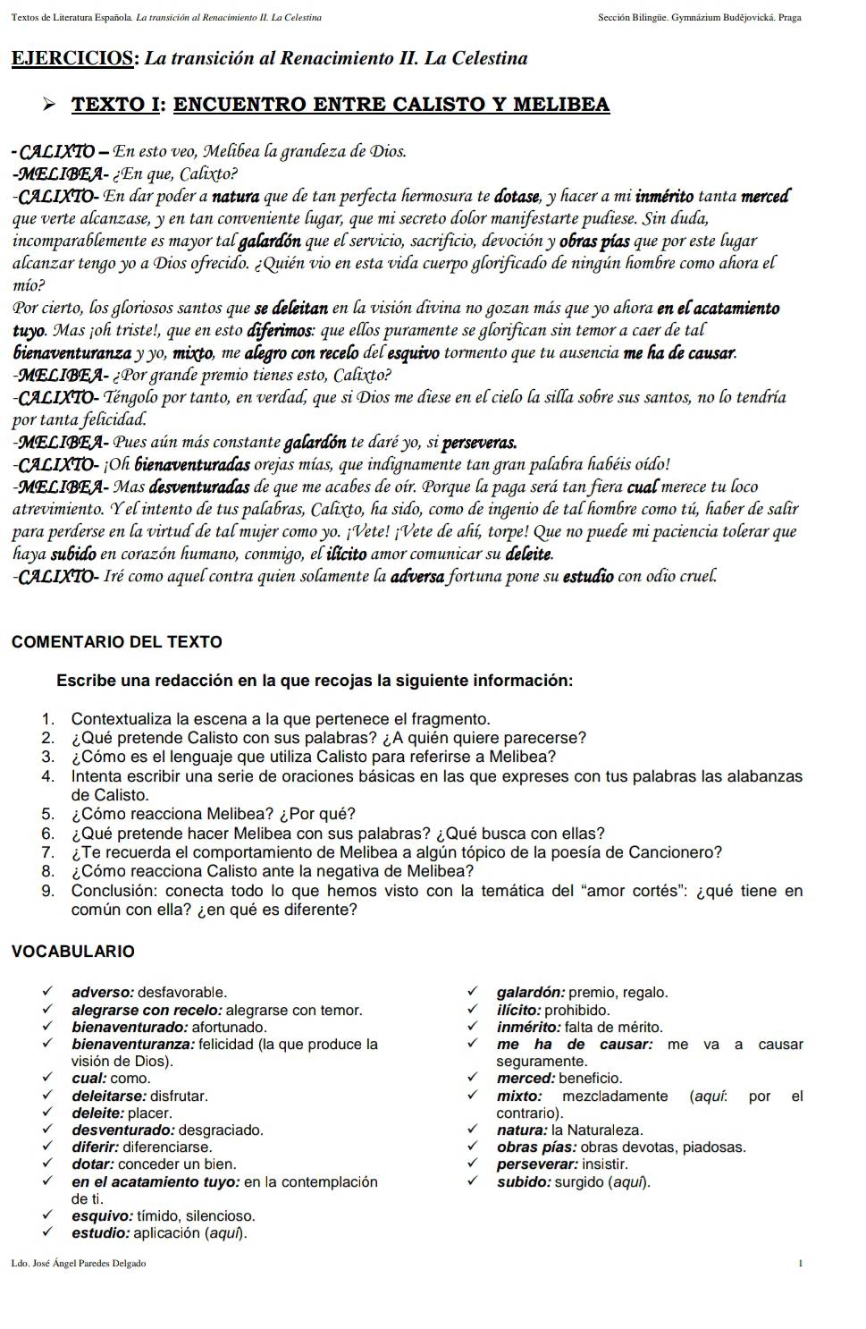 Textos de Literatura Española. La transición al Renacimiento II. La Celestina Sección Bilingüe. Gymnázium Budějovická. Praga
EJERCICIOS: La transición al Renacimiento II. La Celestina
TEXTO I: ENCUENTRO ENTRE CALISTO Y MELIBEA
- CALIXTO - En esto veo, Melibea la grandeza de Dios.
-MELIBEA- ¿En que, Calixto?
CALIXTO- En dar poder a natura que de tan perfecta hermosura te dotase, y hacer a mi inmérito tanta merced
que verte alcanzase, y en tan conveniente lugar, que mi secreto dolor manifestarte pudiese. Sin duda,
incomparablemente es mayor tal galardón que el servicio, sacrificio, devoción y obras pías que por este lugar
alcanzar tengo yo a Dios ofrecido. ¿Quién vio en esta vida cuerpo glorificado de ningún hombre como ahora el
mío?
Por cierto, los gloriosos santos que se deleitan en la visión divina no gozan más que yo ahora en el acatamiento
tuyo. Mas ¡oh triste!, que en esto diferimos: que ellos puramente se glorifican sin temor a caer de tal
bienaventuranza y yo, mixto, me alegro con recelo del esquivo tormento que tu ausencia me ha de causar.
-MELIBEA- ¿Por grande premio tienes esto, Calixto?
-CALIXTO- Téngolo por tanto, en verdad, que si Dios me diese en el cielo la silla sobre sus santos, no lo tendría
por tanta felicidad.
MELIBEA- Pues aún más constante galardón te daré yo, si perseveras.
CALIXTO- ¡Oh bienaventuradas orejas mías, que indignamente tan gran palabra habéis oído!
-MELIBEA- Mas desventuradas de que me acabes de oír. Porque la paga será tan fiera cual merece tu loco
atrevimiento. Y el intento de tus palabras, Calixto, ha sido, como de ingenio de tal hombre como tú, haber de salir
para perderse en la virtud de tal mujer como yo. ¡Vete! ¡Vete de ahí, torpe! Que no puede mi paciencia tolerar que
haya subido en corazón humano, conmigo, el ilícito amor comunicar su deleite.
-CALIXTO- Iré como aquel contra quien solamente la adversa fortuna pone su estudio con odio cruel.
COMENTARIO DEL TEXTO
Escribe una redacción en la que recojas la siguiente información:
1. Contextualiza la escena a la que pertenece el fragmento.
2. ¿Qué pretende Calisto con sus palabras? ¿A quién quiere parecerse?
3. ¿Cómo es el lenguaje que utiliza Calisto para referirse a Melibea?
4. Intenta escribir una serie de oraciones básicas en las que expreses con tus palabras las alabanzas
de Calisto.
5. ¿Cómo reacciona Melibea? ¿Por qué?
6. ¿Qué pretende hacer Melibea con sus palabras? ¿Qué busca con ellas?
7. ¿Te recuerda el comportamiento de Melibea a algún tópico de la poesía de Cancionero?
8. ¿Cómo reacciona Calisto ante la negativa de Melibea?
9. Conclusión: conecta todo lo que hemos visto con la temática del “amor cortés”: ¿qué tiene en
común con ella? ¿en qué es diferente?
VOCABULARIO
adverso: desfavorable. galardón: premio, regalo.
alegrarse con recelo: alegrarse con temor. ilícito: prohibido.
bienaventurado: afortunado. inmérito: falta de mérito.
bienaventuranza: felicidad (la que produce la me ha de causar: me va a causar
visión de Dios). seguramente.
cual: como. merced: beneficio.
deleitarse: disfrutar. mixto: mezcladamente (aquí: por el
deleite: placer. contrario).
desventurado: desgraciado. natura: la Naturaleza.
diferir: diferenciarse. obras pías: obras devotas, piadosas.
dotar: conceder un bien. perseverar: insistir.
en el acatamiento tuyo: en la contemplación subido: surgido (aquí).
de ti.
esquivo: tímido, silencioso.
estudio: aplicación (aquí).
Ldo. José Ángel Paredes Delgado