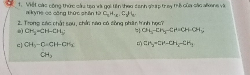 Viết các công thức cầu tạo và gọi tên theo danh pháp thay thể của các alkene và
alkyne có công thức phân tử C_5H_10, C_5H_8. 
2. Trong các chất sau, chất nào có đồng phân hình học?
a) CH_2=CH-CH_3; b) CH_3-CH_2-CH=CH-CH_3;
c) beginarrayr CH_3-Cequiv CH-CH_3; CH_3endarray
d) CH_2=CH-CH_2-CH_3.