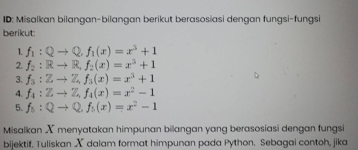 ID: Misalkan bilangan-bilangan berikut berasosiasi dengan fungsi-fungsi 
berikut: 
1. f_1:Qto Q, f_1(x)=x^3+1
2. f_2:Rto R, f_2(x)=x^3+1
3. f_3:Zto Z, f_3(x)=x^3+1
4. f_4:Zto Z, f_4(x)=x^2-1
5. f_5:Qto Q, f_5(x)=x^2-1
Misalkan X menyatakan himpunan bilangan yang berasosiasi dengan fungsi 
bijektif. Tuliskan X dalam format himpunan pada Python. Sebagai contoh, jika