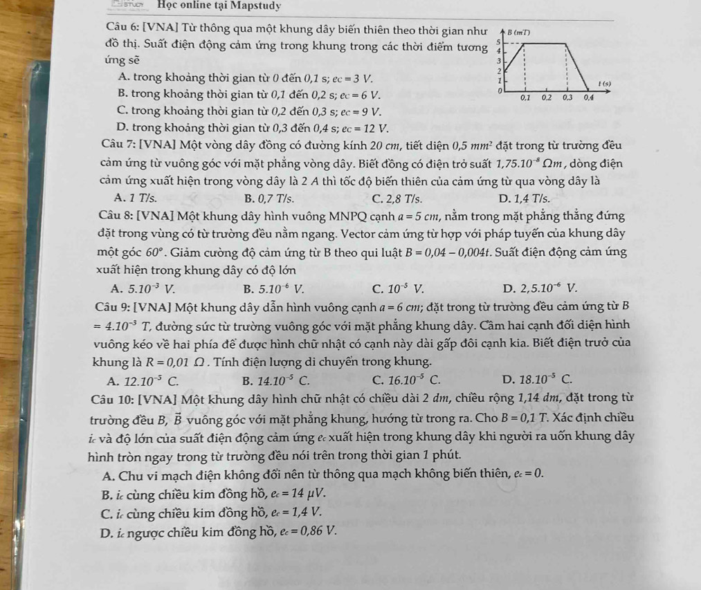 Học online tại Mapstudy
Câu 6: [VNA] Từ thông qua một khung dây biến thiên theo thời gian như
đồ thị. Suất điện động cảm ứng trong khung trong các thời điểm tương
ứng sẽ
A. trong khoảng thời gian từ 0 đến 0,1 s; ec=3V.
B. trong khoảng thời gian từ 0,1 đến 0,2 s; ec=6V.
C. trong khoảng thời gian từ 0,2 đến 0,3 s; ec=9V.
D. trong khoảng thời gian từ 0,3 đến 0,4 s; ec=12V.
Câu 7: [VNA] Một vòng dây đồng có đường kính 20 cm, tiết diện 0,5mm^2 đặt trong từ trường đều
cảm ứng từ vuông góc với mặt phẳng vòng dây. Biết đồng có điện trở suất 1,75.10^(-8)Omega m , dòng điện
cảm ứng xuất hiện trong vòng dây là 2 A thì tốc độ biến thiên của cảm ứng từ qua vòng dây là
A. 1 T/s. B. 0,7 T/s. C. 2,8 T/s. D. 1,4 T/s.
Câu 8: [VNA] Một khung dây hình vuông MNPQ cạnh a=5cm , nằm trong mặt phẳng thẳng đứng
đặt trong vùng có từ trường đều nằm ngang. Vector cảm ứng từ hợp với pháp tuyến của khung dây
một góc 60°. Giảm cường độ cảm ứng từ B theo qui luật B=0,04-0,004t *. Suất điện động cảm ứng
xuất hiện trong khung dây có độ lớn
A. 5.10^(-3)V. B. 5.10^(-6)V. C. 10^(-5)V. D. 2,5.10^(-6)V.
Câu 9: [VNA] Một khung dây dẫn hình vuông cạnh a=6cm; đặt trong từ trường đều cảm ứng từ B
=4.10^(-3)T C đường sức từ trường vuông góc với mặt phẳng khung dây. Cầm hai cạnh đối diện hình
vuông kéo về hai phía để được hình chữ nhật có cạnh này dài gấp đôi cạnh kia. Biết điện trưở của
khung là R=0,01Omega. Tính điện lượng di chuyển trong khung.
A. 12.10^(-5)C. B. 14.10^(-5)C. C. 16.10^(-5)C. D. 18.10^(-5)C.
Câu 10: [VNA] Một khung dây hình chữ nhật có chiều dài 2 dm, chiều rộng 1,14 dm, đặt trong từ
trường đều B, vector B vuông góc với mặt phẳng khung, hướng từ trong ra. Cho B=0,1T Xác định chiều
à và độ lớn của suất điện động cảm ứng & xuất hiện trong khung dây khi người ra uốn khung dây
hình tròn ngay trong từ trường đều nói trên trong thời gian 1 phút.
A. Chu vi mạch điện không đổi nên từ thông qua mạch không biến thiên, e_c=0.
B. ỉcùng chiều kim đồng hồ, e_c=14mu V.
C. i cùng chiều kim đồng hồ, e_c=1,4V.
D. i ngược chiều kim đồng hồ, ec=0,86V.