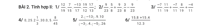 BAI 2. Tính hợp lí: 1/ 12/19 . 7/15 . (-13)/17 . 19/12 . 17/13  ；2/  9/23 . 5/8 + 9/23 . 3/8 - 9/23  3/  (-7)/11 . 11/19 + (-7)/11 . 8/19 + (-4)/11 
4/ 0,25.2 1/3 .30.0,5. 8/45  5/  (2.(-13).9.10)/(-3).4.(-5).26  6/  (15.8+15.4)/12.3 