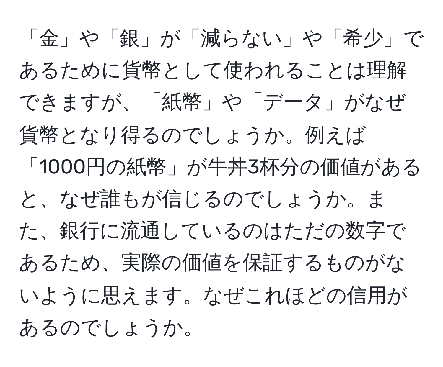 「金」や「銀」が「減らない」や「希少」であるために貨幣として使われることは理解できますが、「紙幣」や「データ」がなぜ貨幣となり得るのでしょうか。例えば「1000円の紙幣」が牛丼3杯分の価値があると、なぜ誰もが信じるのでしょうか。また、銀行に流通しているのはただの数字であるため、実際の価値を保証するものがないように思えます。なぜこれほどの信用があるのでしょうか。