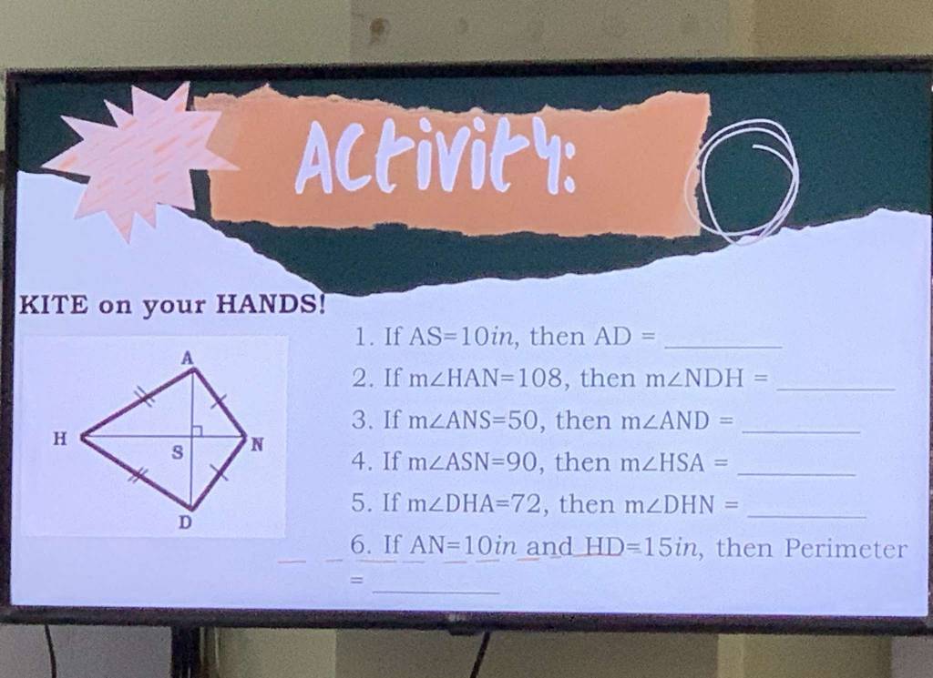 Activity: 
KITE on your HANDS! 
1. If AS=10in , then AD= _ 
2. If m∠ HAN=108 , then m∠ NDH= _ 
3. If m∠ ANS=50 , then m∠ AND= _ 
4. If m∠ ASN=90 , then m∠ HSA= _ 
5. If m∠ DHA=72 , then m∠ DHN= _ 
6. If AN=10in and HD=15in , then Perimeter 
_ 
=