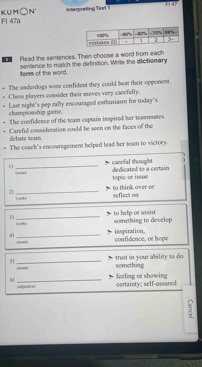 FI 47 
KUM○ N° Interpreting Text 1 
Fl 47a 
Read the sentences. Then choose a word from each 
sentence to match the definition. Write the dictionary 
form of the word. 
- The underdogs were confident they could beat their opponent. 
Chess players consider their moves very carefully. 
- Last night’s pep rally encouraged enthusiasm for today’s 
championship game. 
The confidence of the team captain inspired her teammates. 
Careful consideration could be seen on the faces of the 
debate team. 
The coach’s encouragement helped lead her team to victory. 
careful thought 
1)_ 
(noun) dedicated to a certain 
topic or issue 
to think over or 
2) 
_ 
(verb) reflect on 
to help or assist 
3)_ 
(verb) something to develop 
inspiration, 
4) 
_ 
(noun) confidence, or hope 
5)_ 
trust in your ability to do 
(noun) something 
6)_ 
feeling or showing 
(adjective) certainty; self-assured