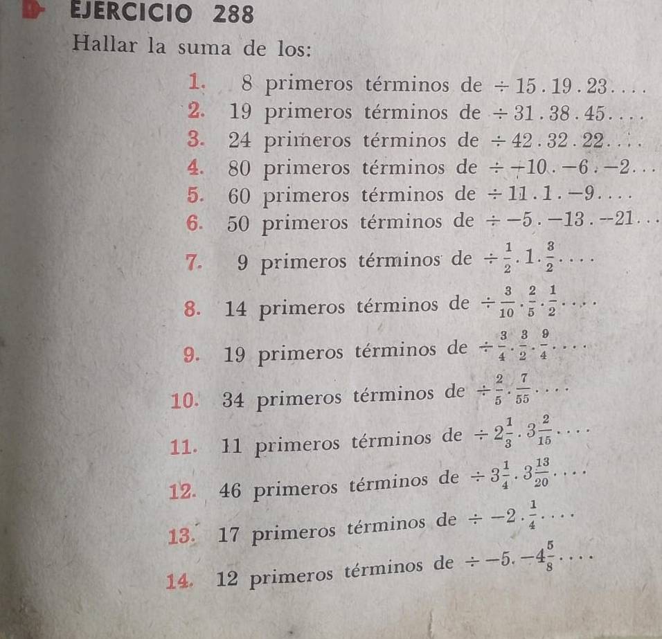 Hallar la suma de los: 
1. 8 primeros términos de / 15.19.23.... 
2. 19 primeros términos de / 31.38.45.... 
3. 24 primeros términos de / 42.32.22.... 
4. 80 primeros términos de / +10.-6.-2... 
5. 60 primeros términos de / 11.1.-9.... 
6. 50 primeros términos de / -5.-13.-21.. 
7. 9 primeros términos de /  1/2 . 1. 3/2 .... 
8. 14 primeros términos de /  3/10 ,  2/5 ,  1/2 , 1
9. 19 primeros términos de /  3/4 ·  3/2 ·  9/4 ... 
10. 34 primeros términos de /  2/5 ·  7/55 ... 
11. 11 primeros términos de / 2 1/3 .3 2/15 ... 
12. 46 primeros términos de / 3 1/4 .3 13/20 .... 
13. 17 primeros términos de / -2. 1/4 .... 
14. 12 primeros términos de / -5.-4 5/8 ....