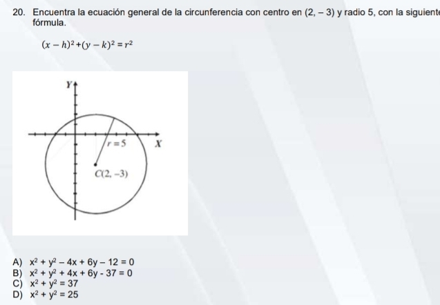 Encuentra la ecuación general de la circunferencia con centro en (2,-3) y radio 5, con la siguient
fórmula.
(x-h)^2+(y-k)^2=r^2
A) x^2+y^2-4x+6y-12=0
B) x^2+y^2+4x+6y-37=0
C) x^2+y^2=37
D) x^2+y^2=25