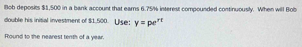 Bob deposits $1,500 in a bank account that earns 6.75% interest compounded continuously. When will Bob 
double his initial investment of $1,500. Use: y=pe^(rt)
Round to the nearest tenth of a year.