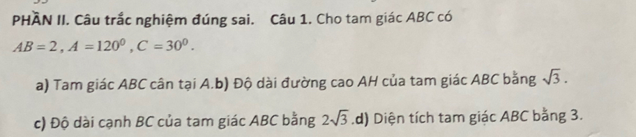 PHÀN II. Câu trắc nghiệm đúng sai. Câu 1. Cho tam giác ABC có
AB=2, A=120^0, C=30^0.
a) Tam giác ABC cân tại A.b) Độ dài đường cao AH của tam giác ABC bằng sqrt(3).
c) Độ dài cạnh BC của tam giác ABC bằng 2sqrt(3) .d) Diện tích tam giác ABC bằng 3.