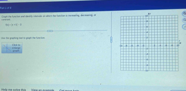 Graph the function and identify intervals on which the function is increasing, decreasing, or 
corstant.
f(x)=|x+5|-3
Use the graphing tool to graph the function 
Click to 
enlarge 
graph 
Help me solve this _ View an example. Get mo