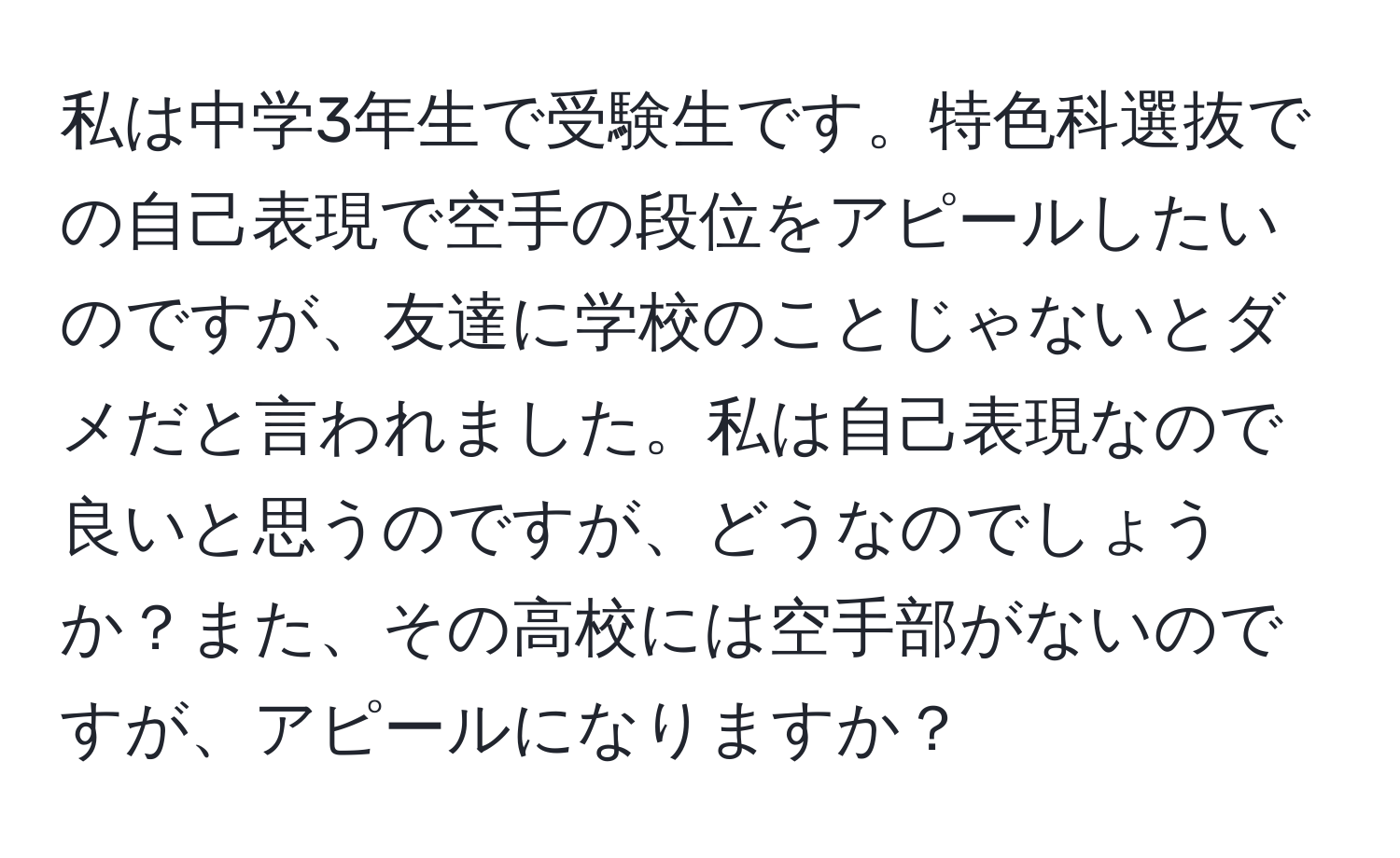 私は中学3年生で受験生です。特色科選抜での自己表現で空手の段位をアピールしたいのですが、友達に学校のことじゃないとダメだと言われました。私は自己表現なので良いと思うのですが、どうなのでしょうか？また、その高校には空手部がないのですが、アピールになりますか？