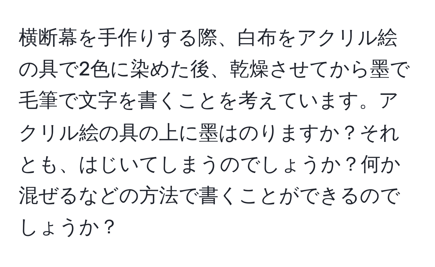 横断幕を手作りする際、白布をアクリル絵の具で2色に染めた後、乾燥させてから墨で毛筆で文字を書くことを考えています。アクリル絵の具の上に墨はのりますか？それとも、はじいてしまうのでしょうか？何か混ぜるなどの方法で書くことができるのでしょうか？