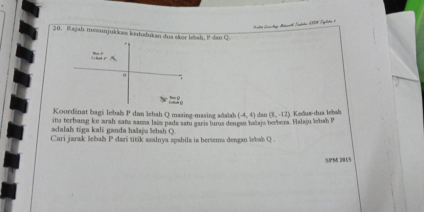 Praktic Cawarlang: Matawesčk Tambahas KSSH Tuplatas 4 
20. Rajah menunjukkan kedudukan dua ekor lebah, P dan Q. 
Koordinat bagi lebah P dan lebah Q masing-masing adalah (-4,4) dan (8,-12). Kedua-dua lebah 
itu terbang ke arah satu sama lain pada satu garis lurus dengan halaju berbeza. Halaju lebah P
adalah tiga kali ganda halaju lebah Q. 
Cari jarak lebah P dari titik asalnya apabila ia bertemu dengan lebah Q. 
SPM 2015