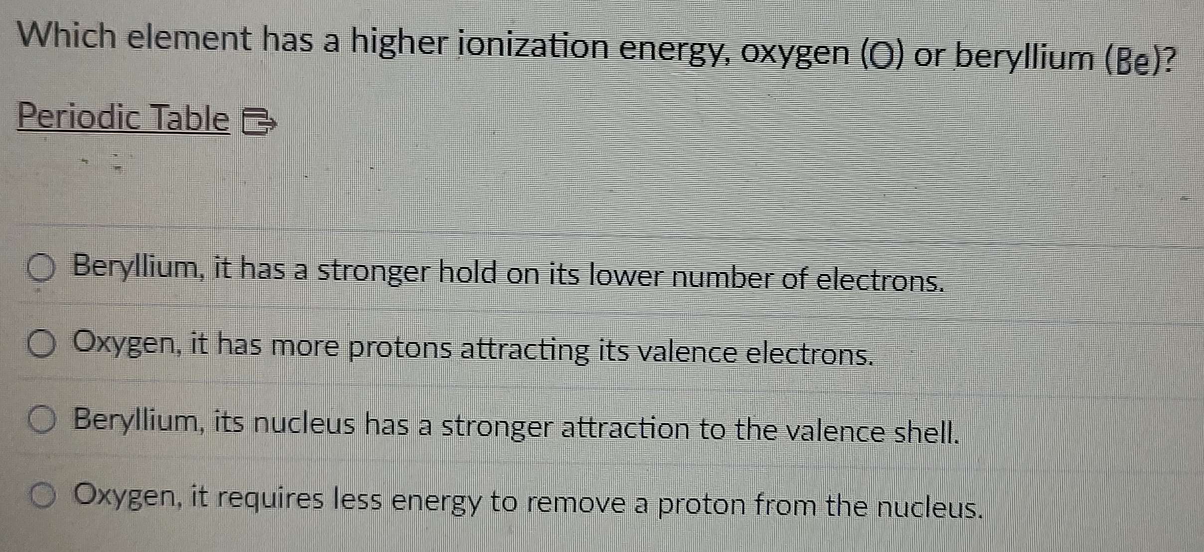 Which element has a higher ionization energy, oxygen (O) or beryllium (Be)?
Periodic Table
Beryllium, it has a stronger hold on its lower number of electrons.
Oxygen, it has more protons attracting its valence electrons.
Beryllium, its nucleus has a stronger attraction to the valence shell.
Oxygen, it requires less energy to remove a proton from the nucleus.