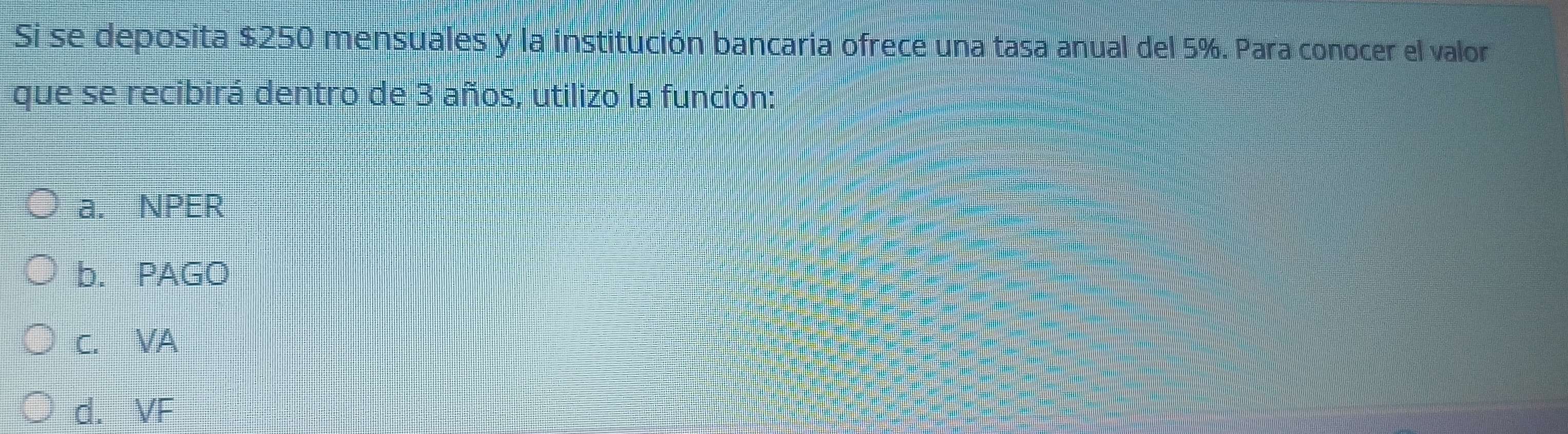 Si se deposita $250 mensuales y la institución bancaria ofrece una tasa anual del 5%. Para conocer el valor
que se recibirá dentro de 3 años, utilizo la función:
a. NPER
b. PAGO
C. VA
d. VF