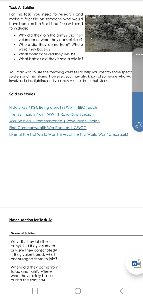 Task A: Soldier 
For this task, you need to research an 
make a fact file on someone who woul 
have been on the Front Line. You will nee 
to include: 
Why did they join the army? Did the 
volunteer or were they conscripted? 
Where did they come from? Wher 
were they based? 
What conditions did they live in? . 
What battles did they have a role in? 
You may wish to use the following websites to help you identify some specif 
soldiers and their stories. However, you may also know of someone who was 
involved in the fighting and you may wish to share their story. 
Soldiers Stories 
History KS3 / KS4: Being a pilot in WW1 - BBC Teach 
The First Indian Pilot | WW1 | Royal British Legion 
WWI Soldiers | Remembrance | Royal British Legion 
Find Commonwealth War Records | CWGC 
Lives of the First World War | Lives of the First World War (iwm.org.uk) 
Notes section for Task A: 
Name of Soldier: 
Why did they join the 
army? Did they volunteer 
or were they conscripted? 
If they volunteered, what 
encouraged them to join? 
Where did they come from 
to go and fight? Where 
were they mainly based 
durina the fightina?