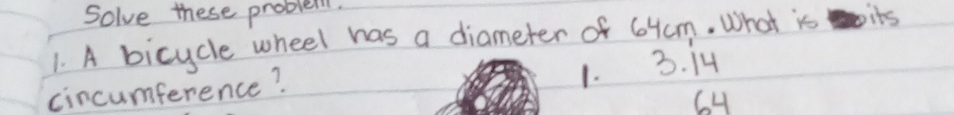 Solve these problei.
1. A bicycle wheel has a diameter of 64m. What is its
cincumference?
1. 3. 14
6H