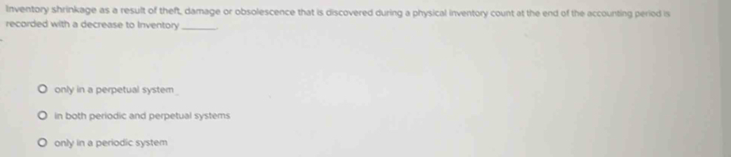 Inventory shrinkage as a result of theft, damage or obsolescence that is discovered during a physical inventory count at the end of the accounting period is
recorded with a decrease to Inventory_
only in a perpetual system
in both periodic and perpetual systems
only in a periodic system