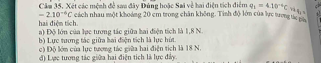 các
Câu 35. Xét các mệnh đề sau đây Đúng hoặc Sai về hai điện tích điểm q_1=4.10^(-6)C và q_2= a)
-2.10^(-6)C cách nhau một khoảng 20 cm trong chân không. Tính độ lớn của lực tương tác giữa
hai điện tích.
a) Độ lớn của lực tương tác giữa hai điện tích là 1,8 N.
b) Lực tương tác giữa hai điện tích là lực hút.
c) Độ lớn của lực tương tác giữa hai điện tích là 18 N.
d) Lực tương tác giữa hai điện tích là lực đầy.