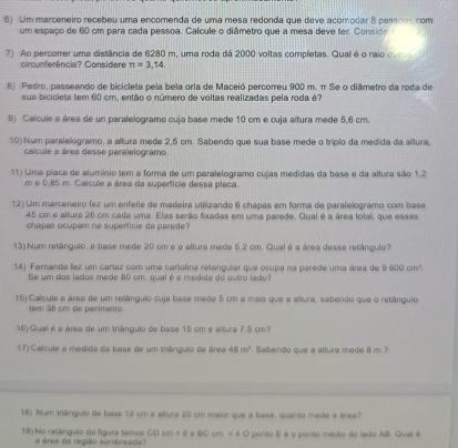 Um marceneiro recebeu uma encomenda de uma mesa redonda que deve acomodar 8 pessoos com
um espaço de 60 cm para cada pessoa. Calcule o diâmetro que a mesa deve ter. Conside
7) Ao percorrer uma distância de 6280 m, uma roda dá 2000 voltas completas. Qual é o raio 
circunferência? Considere π =3,14.
8) Pedro, passeando de bicicleta pela bela orla de Maceió percorreu 900 m. π Se o diâmetro da roda de
sua bicicleta tem 60 cm, então o número de voltas realizadas pela roda é?
9) Calcule a áres de un paralelogramo cuja base mede 10 cm e cuja altura mede 5,6 cm.
10) Num paralelogramo, a altura mede 2,5 cm. Sabendo que sua base mede o tríplo da medida da altura,
calcule a área desse paralelogramo.
11) Uma placa de alumínio tem a forma de um paralelogramo cujas medidas da base e da altura são 1.2
m e D,85 m. Caicuée a área da superfície dessa placa.
12) Um marceneiro fez um enfeite de madeira utilizando 6 chapas em forma de parafelogramo com base
45 cm e altura 26 cm cada uma. Elas serão fioxadas em uma parede. Qual é a área total, que essas
chapas ocupam na superficie da parede?
13) Num retânguio, e base mede 20 cm e a altura mede 5,2 cm. Qual é a área desse retângulo?
14) Fernanda fez um caríaz com uma cartolina retangular que ocupa na parede uma área de 9600cm^2
Se um dos lados mede 80 cm, qual é a medida do outro lado?
15) Calcule a área de um retângulo ouja base mede 5 cm a mais que a altura, sabendo que o retângulo
tem 38 cm de parimetro
16) Qual é a área de um triângulo de base 15 cm e altura 7.5 cm?
17) Calcule a medida da base de um triângulo de área 40m^2 Sabendo que a altura mede 8 m.?
16) Num trângulo de base 12 cm e altura 20 cm maior que a base, quanto mede a área?
19 Não retânguio da figura temos  area de região sombrea d O ponto E é o ponto médio do lado AB. Gual é
CDcm=6 e BCcm=40