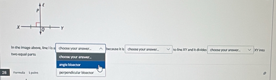 In the image above, line I is a choose your answer... because it is choose your answer... to line XY and it divides choose your answer... XY into
two equal parts choose your answer...
angle bisector
28 Formula 1 point perpendicular bisector